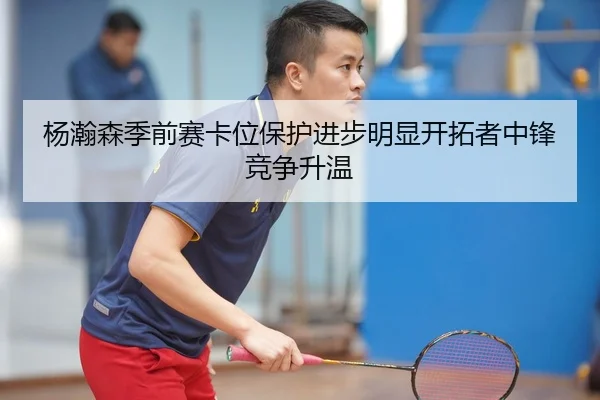 杨瀚森季前赛卡位保护进步明显开拓者中锋竞争升温